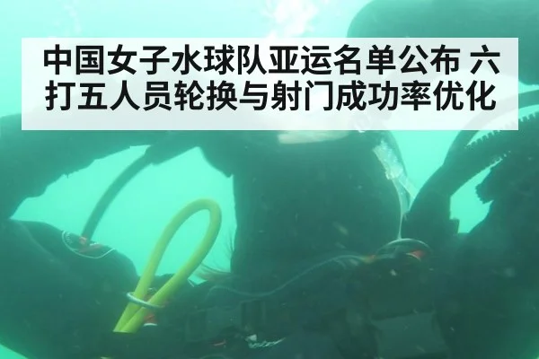 中国女子水球队亚运名单公布 六打五人员轮换与射门成功率优化
